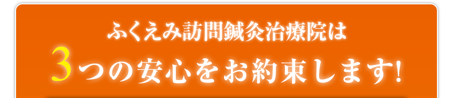 ふくえみ訪問鍼灸治療院は3つの安心をお約束します!